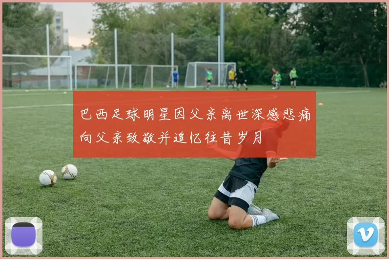 巴西足球明星因父亲离世深感悲痛向父亲致敬并追忆往昔岁月