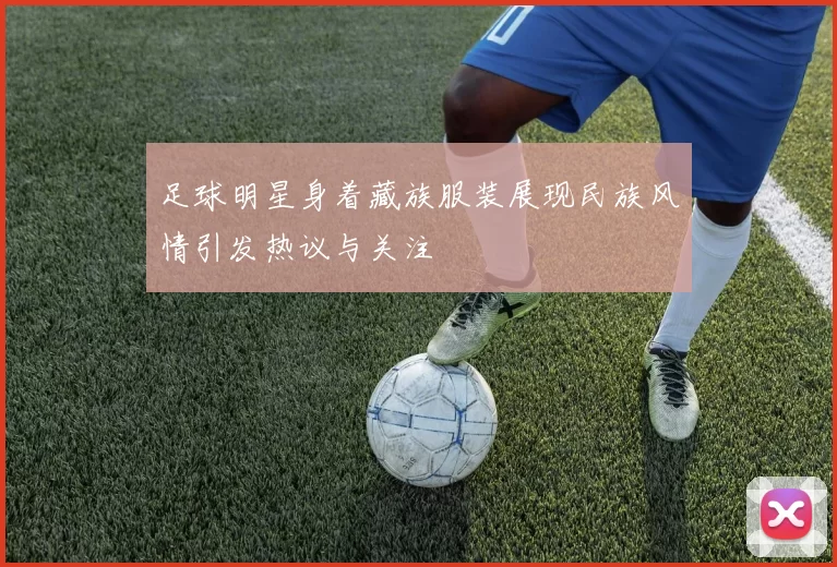 足球明星身着藏族服装展现民族风情引发热议与关注