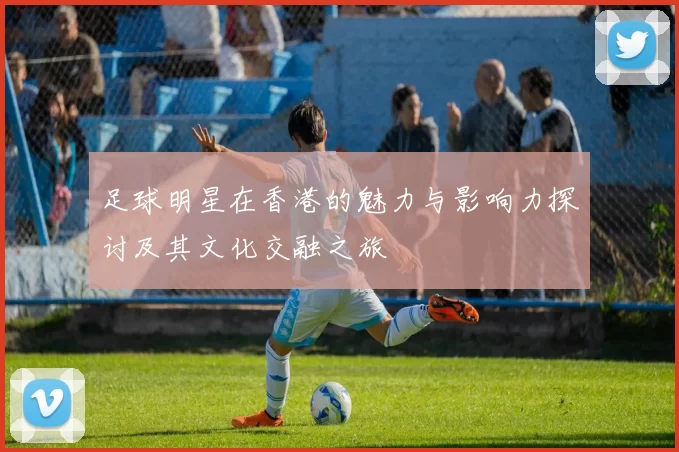 足球明星在香港的魅力与影响力探讨及其文化交融之旅