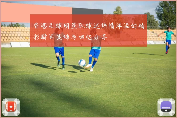 香港足球明星队球迷热情洋溢的精彩瞬间集锦与回忆分享