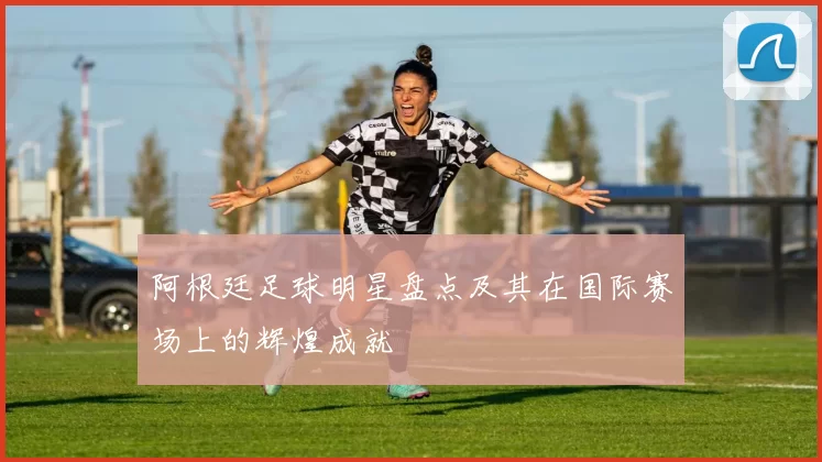 阿根廷足球明星盘点及其在国际赛场上的辉煌成就