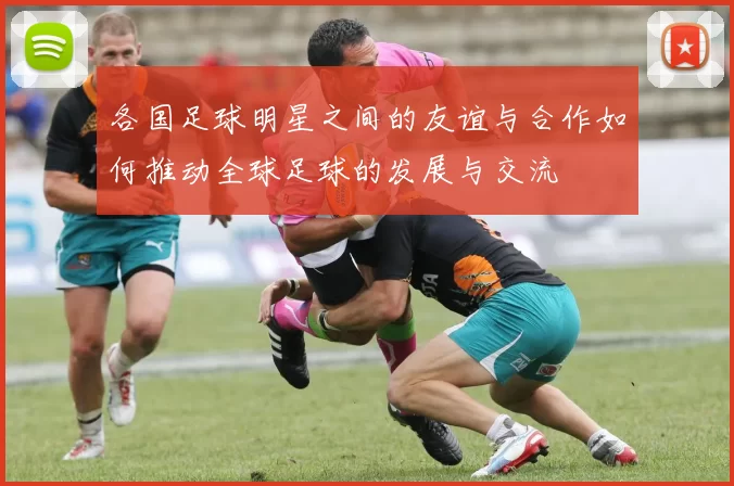 各国足球明星之间的友谊与合作如何推动全球足球的发展与交流