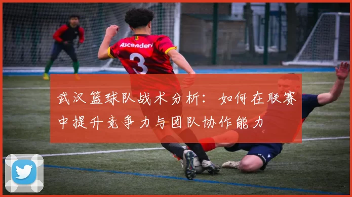 武汉篮球队战术分析：如何在联赛中提升竞争力与团队协作能力