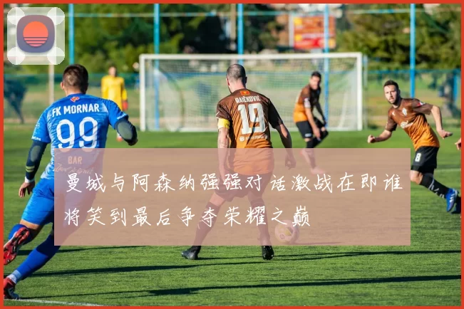 曼城与阿森纳强强对话激战在即谁将笑到最后争夺荣耀之巅