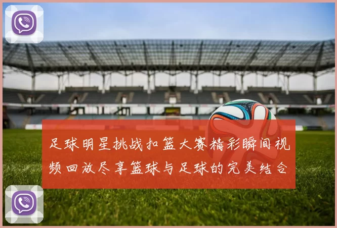 足球明星挑战扣篮大赛精彩瞬间视频回放尽享篮球与足球的完美结合