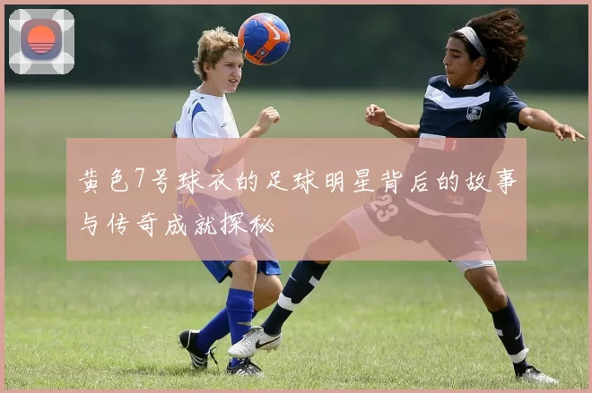 黄色7号球衣的足球明星背后的故事与传奇成就探秘