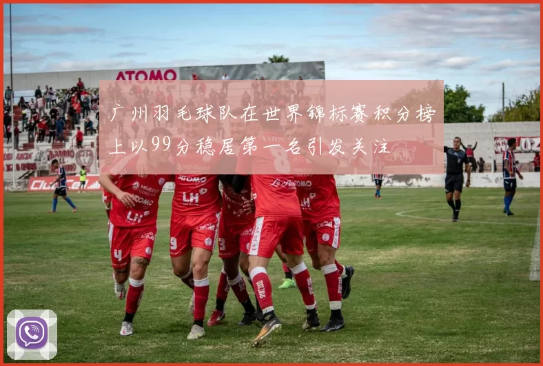 广州羽毛球队在世界锦标赛积分榜上以99分稳居第一名引发关注