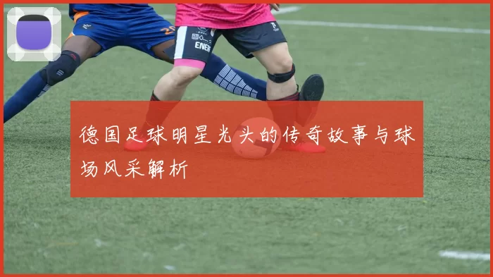 德国足球明星光头的传奇故事与球场风采解析