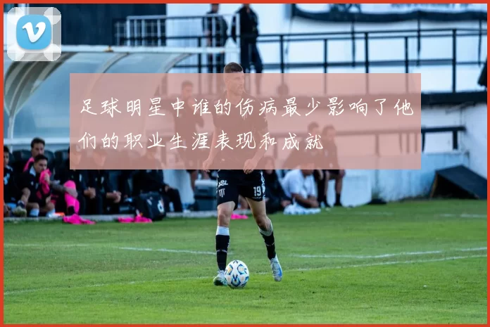足球明星中谁的伤病最少影响了他们的职业生涯表现和成就