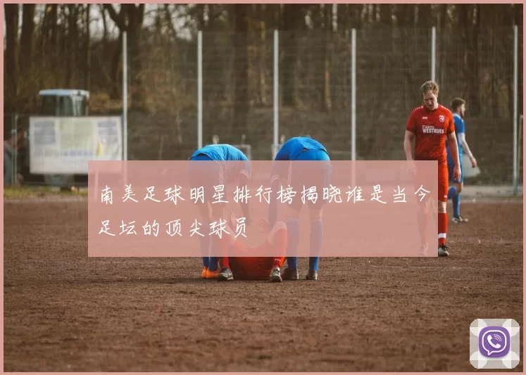 南美足球明星排行榜揭晓谁是当今足坛的顶尖球员