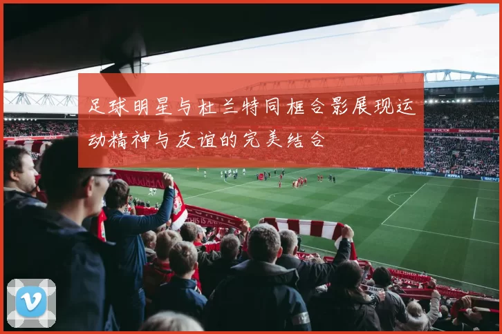 足球明星与杜兰特同框合影展现运动精神与友谊的完美结合