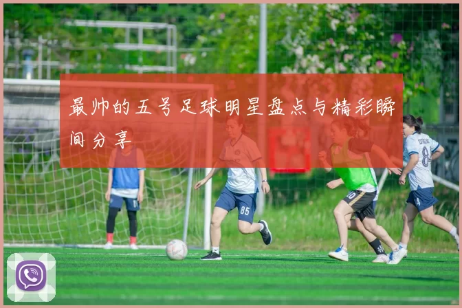 最帅的五号足球明星盘点与精彩瞬间分享