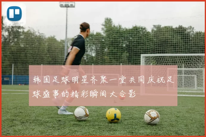 韩国足球明星齐聚一堂共同庆祝足球盛事的精彩瞬间大合影